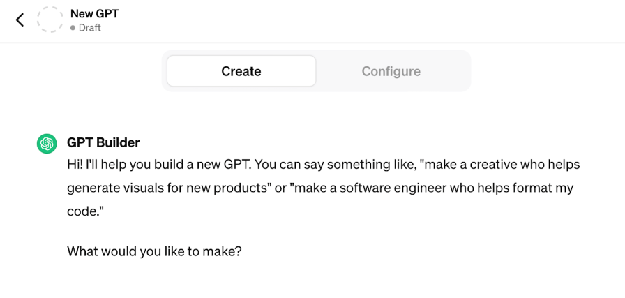 The GPT Builder, a conversation interface which allows users to have a conversation to build their GPT. GPT Builder has the opening message: "Hi! I'll help you build a new GPT. You can say something like, "make a creative who helps generate visuals for new products" or "make a software engineer who helps format my code." What would you like to make?"