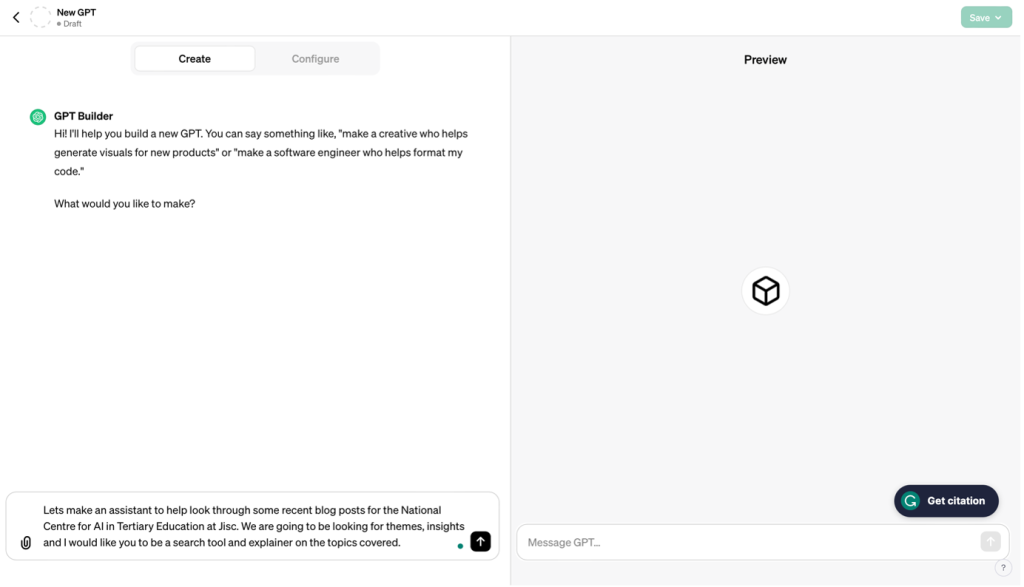 My GPTs Create a GPT page showing instructions to GPT builder. GPT Builder opening message says : Hi! I'll help you build a new GPT. You can say something like, "make a creative who helps generate visuals for new products" or "make a software engineer who helps format my code."What would you like to make? User has said: Let's make an assistant to help look through some recent blog posts for the National Centre for AI in Tertiary Education at Jisc. We are going to be looking for themes, insights and I would like you to be a search tool and explainer on the topics covered.