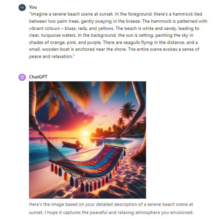 An example prompt and response from ChatGPT 4 which is an image and a description of the image. The prompt is: "Imagine a serene beach scene at sunset. In the foreground, there's a hammock tied between two palm trees, gently swaying in the breeze. The hammock is patterned with vibrant colours – blues, reds, and yellows. The beach is white and sandy, leading to clear, turquoise waters. In the background, the sun is setting, painting the sky in shades of orange, pink, and purple. There are seagulls flying in the distance, and a small, wooden boat is anchored near the shore. The entire scene evokes a sense of peace and relaxation." The results from the prompt are accurate the image includes a hammock on a beach with seagulls flying in the distance. 