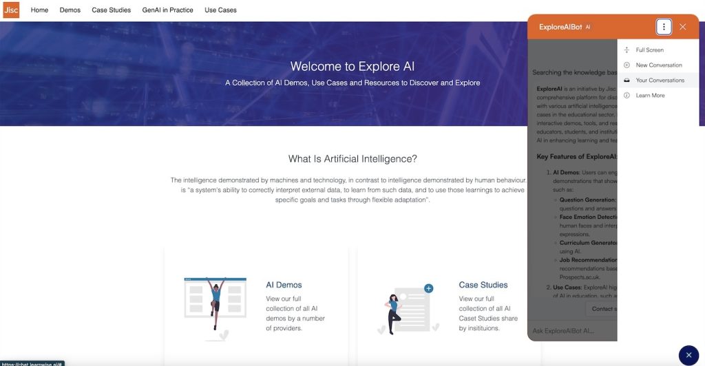 “Screenshot of the Explore AI platform by Jisc, with the main interface showing options like Home, Demos, Case Studies, GenAI in Practice, and Use Cases. The page introduces Explore AI with a title ‘Welcome to Explore AI’ and a description about AI demos, use cases, and educational resources. Below, there’s a section titled ‘What is Artificial Intelligence?’ with a brief definition of AI. Icons labeled ‘AI Demos’ and ‘Case Studies’ are visible. A chat window on the right, labeled ‘ExploreAI Bot’, displays options like Full Screen, New Conversation, Your Conversations, and Learn More in a dropdown menu, along with a description of key ExploreAI features.”