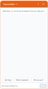 The ExploreAIBot chat window, an orange window with a cheery welcome message stating "Hello there, I am the Jisc AI assistant, how can I help you". Underneath are 3 options 'Get help', 'What is ExploreAI', and 'Who are you?' and a text input where the user can type any question. 