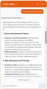 The ExploreAIBot chat window, the user has asked 'How do we address bias in AI?' and the chatbot has answered with a numbered list of actions which can help address bias in AI including 'diverse development teams', 'bias awareness and training'. Full text transcription of the answer follows "How do we address bias in AI?Addressing bias in artificial intelligence (AI) is crucial to ensure fairness, equity, and trust in AI systems. Here are several strategies and considerations for mitigating bias in AI: 1. Diverse Development Teams Inclusion of Varied Perspectives: Forming diverse teams that include individuals from different backgrounds, genders, races, and cultures can help identify and mitigate biases in AI systems. Diverse teams are more likely to recognize potential biases in data and algorithms, leading to fairer outcomes. Reflecting Society: AI systems should be developed by and for a diverse population to ensure they address the needs of all users, including marginalized groups. 2. Bias Awareness and Training Education on Bias: Developers and stakeholders should be educated about the types of biases that can occur in AI systems, including historical biases in training data and biases introduced during data labeling. Continuous Training: Regular training sessions on ethical AI practices can help teams remain vigilant about biases throughout the development and deployment process."