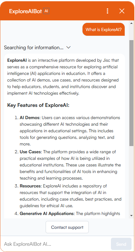 The ExploreAIBot chat window, the user has asked 'What is ExploreAI and the answer describes key features of ExploreAI, including AI Demos and Use Cases including Question Generation, Face Emotion Detection, and Feedback Tools. Full transcription of the answer given by ExploreAIBot "What is ExploreAI? Searching for information... ExploreAI is an interactive platform developed by Jisc that serves as a comprehensive resource for exploring artificial intelligence (AI) applications in education. It offers a collection of AI demos, use cases, and resources designed to help educators, students, and institutions discover and implement AI technologies effectively. Key Features of ExploreAI: AI Demos: Users can access various demonstrations showcasing different AI technologies and their applications in educational settings. This includes tools for generating questions, analyzing text, and more. Use Cases: The platform provides a wide range of practical examples of how AI is being utilized in educational institutions. These use cases illustrate the benefits and functionalities of AI tools in enhancing teaching and learning processes. Resources: ExploreAI includes a repository of resources that support the integration of AI in education, including case studies, best practices, and guidelines for ethical AI use. Generative AI Applications: The platform highlights..."