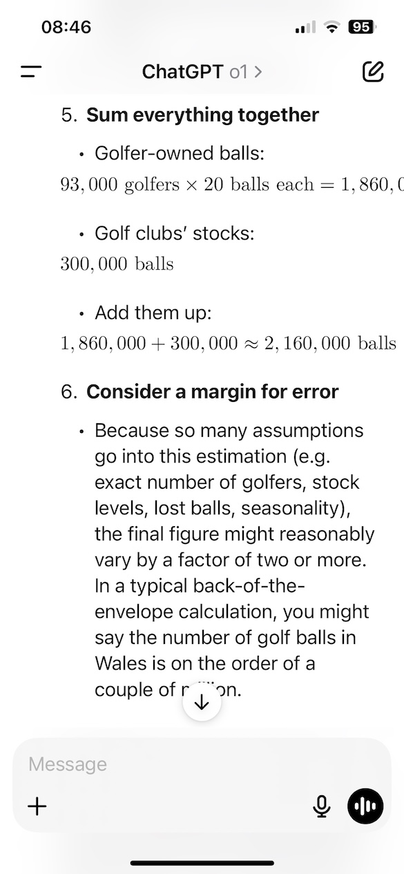 A screenshot of a chat interface in ChatGPT where the AI assistant continues its Fermi estimation approach to calculating the number of golf balls in Wales. It presents steps 5 and 6 of the estimation: Sum everything together Golfer-owned balls: 93,000 golfers × 20 balls each = 1,860,000 balls Golf clubs' stocks: 300,000 balls Total estimate: 1,860,000 + 300,000 ≈ 2,160,000 balls Consider a margin for error Due to assumptions and uncertainties (e.g. number of golfers, lost balls, seasonality), the final estimate could vary by a factor of two or more. A back-of-the-envelope calculation suggests the total could be in the range of a couple of million golf balls.