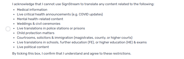 A list of content types that users are prohibited from translating using SignStream, accompanied by an unticked checkbox. The prohibited categories include: medical information, live critical health announcements (e.g. COVID updates), mental health-related content, weddings and civil ceremonies, live translations in police stations or prisons, child protection matters, courtrooms/solicitors/immigration (magistrates, county, or higher courts), live translations in schools, further or higher education and exams, and live political content. Below the list, a statement reads: “By ticking this box, I confirm that I understand and agree to these restrictions.”
